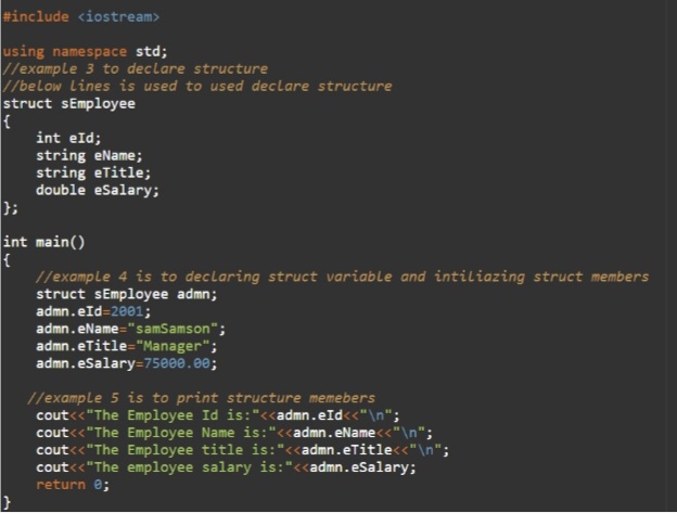 #include <iostream>
using namespace std;
//example 3 to declare structure
//below Lines is used to used declare structure
struct sEmployee
int eld;
string eName;
string eTitle;
double eSalary;
};
int main()
//example 4 is to declaring struct variable and intiliazing struct members
struct sEmployee admn;
admn.eId=2001;
admn.eName="samSamson";
admn.eTitle="Manager";
admn.eSalary=75000.00;
//example 5 is to print structure memebers
cout<<"The Employee Id is:"<<admn.eId<<"\n";
cout<<"The Employee Name is:"<<admn.eName<"\n";
cout<< "The Employee title is:"<<admn.eTitle<<"\n";
cout<<"The employee salary is:"<<admn.eSalary;
return e;
