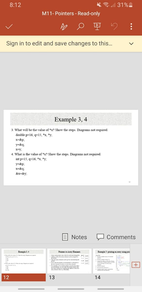 8:12
all 31%
M11- Pointers - Read-only
Sign in to edit and save changes to this...
Example 3, 4
3. What will be the value of *x? Show the steps. Diagrams not required.
double p=16, q=15, *x, *y;
x=&p;
y=&q;
x=y,
4. What is the value of *x? Show the steps. Diagrams not required.
int p=15, q=16, *x, *y;
y=&p;
x=&q;
&x=&y;
Notes
Comments
Exuple 3.4
Pointues to Amy Elamants
Empla 5- printing an NETRY using pois
+
12
13
14
