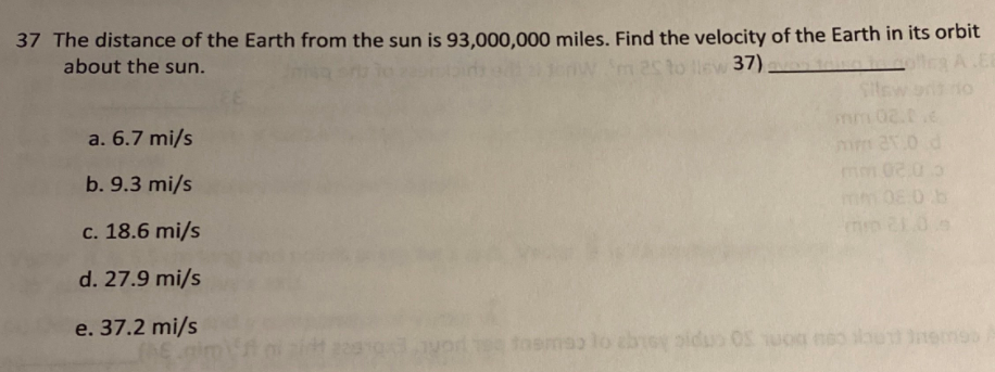 37 The distance of the Earth from the sun is 93,000,000 miles. Find the velocity of the Earth in its orbit
about the sun.
m 25 to llew 37).
a. 6.7 mi/s
mm
b. 9.3 mi/s
c. 18.6 mi/s
d. 27.9 mi/s
e. 37.2 mi/s
fosmao
pidu
