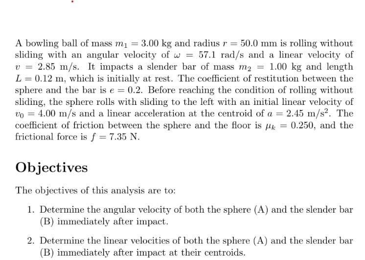 A bowling ball of mass m₁ = 3.00 kg and radius r = 50.0 mm is rolling without
sliding with an angular velocity of w = 57.1 rad/s and a linear velocity of
v = 2.85 m/s. It impacts a slender bar of mass m₂ = 1.00 kg and length
L = 0.12 m, which is initially at rest. The coefficient of restitution between the
sphere and the bar is e = 0.2. Before reaching the condition of rolling without
sliding, the sphere rolls with sliding to the left with an initial linear velocity of
vo= 4.00 m/s and a linear acceleration at the centroid of a = 2.45 m/s². The
coefficient of friction between the sphere and the floor is k = 0.250, and the
frictional force is f = 7.35 N.
Objectives
The objectives of this analysis are to:
1. Determine the angular velocity of both the sphere (A) and the slender bar
(B) immediately after impact.
2. Determine the linear velocities of both the sphere (A) and the slender bar
(B) immediately after impact at their centroids.