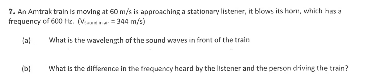 7. An Amtrak train is moving at 60 m/s is approaching a stationary listener, it blows its horn, which has a
frequency of 600 Hz. (Vsound in air = 344 m/s)
(a)
What is the wavelength of the sound waves in front of the train
(b)
What is the difference in the frequency heard by the listener and the person driving the train?
