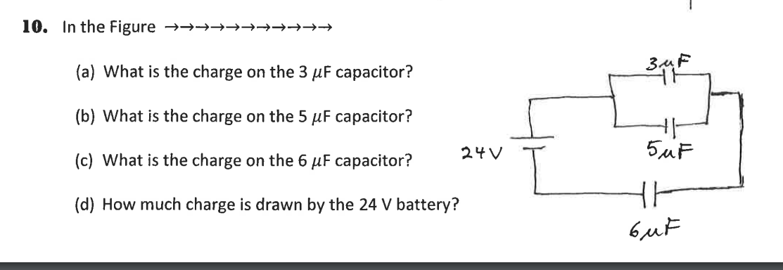 10. In the Figure →→→→→→→→→→→
(a) What is the charge on the 3 µF capacitor?
(b) What is the charge on the 5 µF capacitor?
24V
5uF
(c) What is the charge on the 6 µF capacitor?
(d) How much charge is drawn by the 24 V battery?
6uF
