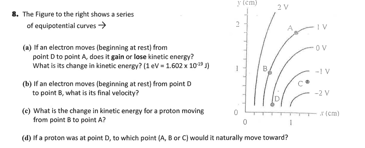 y(cm)
2 V
8. The Figure to the right shows a series
of equipotential curves >
(a) If an electron moves (beginning at rest) from
point D to point A, does it gain or lose kinetic energy?
What is its change in kinetic energy? (1 eV = 1.602 x 1019 J)
O V
-1 V
(b) If an electron moves (beginning at rest) from point D
to point B, what is its final velocity?
-2 V
(c) What is the change in kinetic energy for a proton moving
from point B to point A?
I (cm)
(d) If a proton was at point D, to which point (A, B or C) would it naturally move toward?
