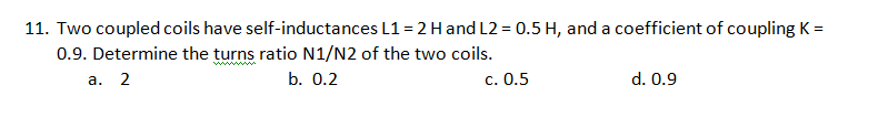 11. Two coupled coils have self-inductances L1 = 2 Hand L2 = 0.5 H, and a coefficient of coupling K =
0.9. Determine the turns ratio N1/N2 of the two coils.
ww w
а. 2
b. 0.2
c. 0.5
d. 0.9
