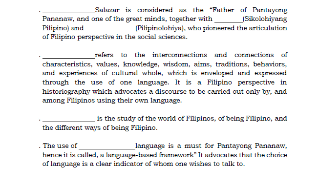 Pananaw, and one of the great minds, together with.
Pilipino) and
of Filipino perspective in the social sciences.
_Salazar is considered as the "Father of Pantayong
(Sikolohiyang
_(Pilipinolohiya), who pioneered the articulation
_refers to the interconnections and connections of
characteristics, values, knowledge, wisdom, aims, traditions, behaviors,
and experiences of cultural whole, which is enveloped and expressed
through the use of one language. It is a Filipino perspective in
historiography which advocates a discourse to be carried out only by, and
among Filipinos using their own language.
is the study of the world of Filipinos, of being Filipino, and
the different ways of being Filipino.
. The use of
_language is a must for Pantayong Pananaw,
hence it is called, a language-based framework" It advocates that the choice
of language is a clear indicator of whom one wishes to talk to.
