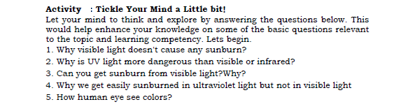 Activity : Tickle Your Mind a Little bit!
Let your mind to think and explore by answering the questions below. This
would help enhance your knowledge on some of the basic questions relevant
to the topic and learning competency. Lets begin.
1. Why visible light doesn't cause any sunburn?
2. Why is UV light more dangerous than visible or infrared?
3. Can you get sunburn from visible light?Why?
4. Why we get easily sunburned in ultraviolet light but not in visible light
5. How human eye see colors?
