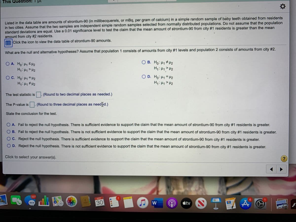 This Questiön!
Listed in the data table are amounts of strontium-90 (in millibecquerels, or mBq, per gram of calcium) in a simple random sample of baby teeth obtained from residents
in two cities. Assume that the two samples are independent simple random samples selected from normally distributed populations. Do not assume that the population
standard deviations are equal. Use a 0.01 significance level to test the claim that the mean amount of strontium-90 from city #1 residents is greater than the mean
amount from city #2 residents.
Click the icon to view the data table of strontium-90 amounts.
What are the null and alternative hypotheses? ASsume that population 1 consists of amounts from city #1 levels and population 2 consists of amounts from city #2.
O A. Ho: H1 SH2
H,: Hq> Hz
O B. Ho: H1 #H2
Hi: Hy> H2
OC. Ho: H1 = H2
O D. Ho: H1 = H2
The test statistic is (Round to two decimal places as needed.)
The P-value is-
(Round to three decimal places as needd.)
State the conclusion for the test.
A. Fail to reject the null hypothesis. There is sufficient evidence to support the claim that the mean amount of strontium-90 from city #1 residents is greater.
B. Fail to reject the null hypothesis. There is not sufficient evidence to support the claim that the mean amount of strontium-90 from city #1 residents is greater.
C. Reject the null hypothesis. There is sufficient evidence to support the claim that the mean amount of strontium-90 from city #1 residents is greater.
D. Reject the null hypothesis. There is not sufficient evidence to support the claim that the mean amount of strontium-90 from city #1 residents is greater.
Click to select your answer(s).
337
NOV
30
W
étv S
