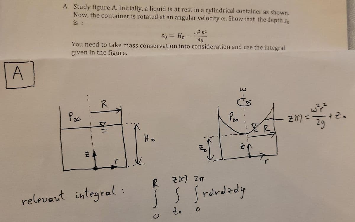 A. Study figure A. Initially, a liquid is at rest in a cylindrical container as shown.
Now, the container is rotated at an angular velocity o. Show that the depth z,
is :
w2 R2
Zo = Ho -
You need to take mass conservation into consideration and use the integral
4g
given in the figure.
A
Poo
Po
+ Z.
Zr) =
29
%3D
R
Ho
R
R z1r) 27
relevant integral:
S Srdrdady
3.9.
