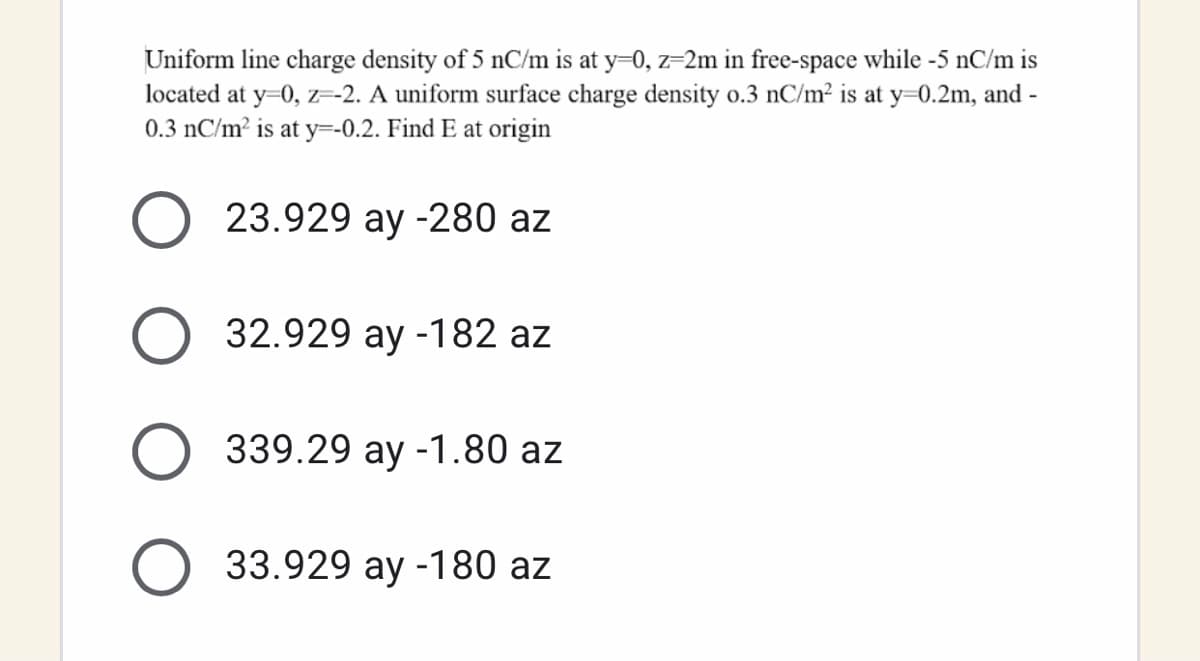 Uniform line charge density of 5 nC/m is at y=0, z=2m in free-space while -5 nC/m is
located at y=0, z-2. A uniform surface charge density o.3 nC/m2 is at y=0.2m, and -
0.3 nC/m? is at y=-0.2. Find E at origin
23.929 ay -280 az
32.929 ay -182 az
339.29 ay -1.80 az
33.929 ay -180 az
