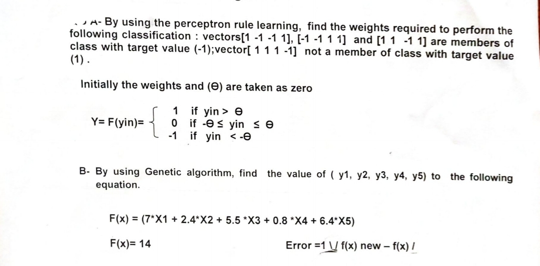 A-By using the perceptron rule learning, find the weights required to perform the
following classification: vectors [1 -1 -1 1], [-1 -1 1 1] and [1 1 -1 1] are members of
class with target value (-1); vector [ 1 1 1 -1] not a member of class with target value
(1).
Initially the weights and (e) are taken as zero
Y= F(yin)=
{
1 if yin > e
0 if yin ≤ e
-1
if yin <-e
B- By using Genetic algorithm, find the value of (y1, y2, y3, y4, y5) to the following
equation.
F(x)=(7*X1+ 2.4*X2 + 5.5 *X3 + 0.8 *X4 + 6.4*X5)
F(x)=14
Error =1 f(x) new - f(x) /