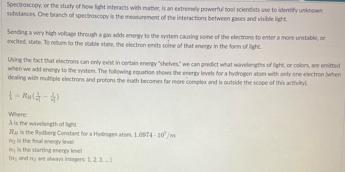 Spectroscopy, or the study of how light interacts with matter, is an extremely powerful tool scientists use to identify unknown
substances. One branch of spectroscopy is the measurement of the interactions between gases and visible light.
Sending a very high voltage through a gas adds energy to the system causing some of the electrons to enter a more unstable, or
excited, state. To return to the stable state, the electron emits scme of that energy in the form of light.
Using the fact that electrons can only exist in certain energy "shelves," we can predict what wavelengths of light, or colors, are emitted
when we add energy to the system. The following equation shows the energy levels for a hydrogen atom with only one electron (when
dealing with multiple electrons and protons the math becomes far more complex and is outside the scope of this activity).
= R#)
Where:
A is the wavelength of light|
RH is the Rydberg Constant for a Hydrogen atom, 1.0974 · 10’ /m
n2 is the final energy level
nj is the starting energy level
(n1 and n2 are always integers: 1, 2, 3, ...)
