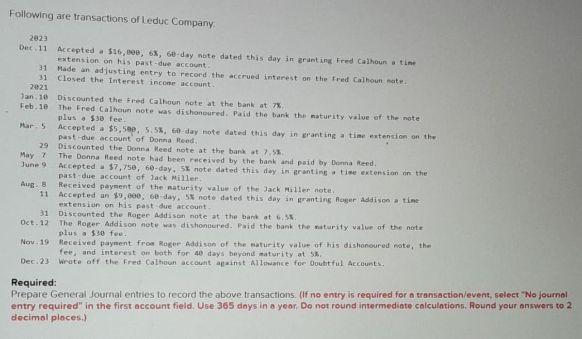 Following are transactions of Leduc Company:
2023
Dec.11 Accepted a $16,000, 6%, 60-day note dated this day in granting Fred Calhoun a time
extension on his past-due account.
Made an adjusting entry to record the accrued interest on the Fred Calhoun note.
Closed the Interest income account.
31
31
2021
Jan. 10
Feb. 10
Mar. 5
29
May 7
June 9
Aug. 8
11
31
Oct. 12
Nov.19
Discounted the Fred Calhoun note at the bank at 7%.
The Fred Calhoun note was dishonoured. Paid the bank the maturity value of the note
plus a $30 fee.
Accepted a $5,500, 5.5%, 60-day note dated this day in granting a time extension on the
past-due account of Donna Reed.
Discounted the Donna Reed note at the bank at 7.5%.
The Donna Reed note had been received by the bank and paid by Donna Reed.
Accepted a $7,750, 60-day, 5% note dated this day in granting a time extension on the
past-due account of Jack Miller.
Received payment of the maturity value of the Jack Miller note.
Accepted an $9,000, 60-day, 5% note dated this day in granting Roger Addison a time
extension on his past-due account.
Discounted the Roger Addison note at the bank at 6.5%.
The Roger Addiso note was dishonoured. Paid the bank the maturity value of the note
plus a $30 fee.
Received payment from Roger Addison of the maturity value of his dishonoured note, the
fee, and interest on both for 40 days beyond maturity at 5%.
Dec. 23 Wrote off the Fred Calhoun account against Allowance for Doubtful Accounts.
Required:
Prepare General Journal entries to record the above transactions. (If no entry is required for a transaction/event, select "No journal
entry required" in the first account field. Use 365 days in a year. Do not round intermediate calculations. Round your answers to 2
decimal places.)