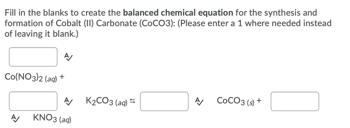Fill in the blanks to create the balanced chemical equation for the synthesis and
formation of Cobalt (II) Carbonate (COCO3): (Please enter a 1 where needed instead
of leaving it blank.)
Co(NO3)2 (aq) +
K2CO3 (aq) =
СоСОз (9) +
KNO3 (aq)
