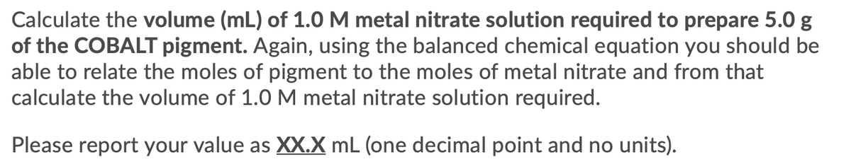 Calculate the volume (mL) of 1.0 M metal nitrate solution required to prepare 5.0 g
of the COBALT pigment. Again, using the balanced chemical equation you should be
able to relate the moles of pigment to the moles of metal nitrate and from that
calculate the volume of 1.0 M metal nitrate solution required.
Please report your value as XX.X mL (one decimal point and no units).
