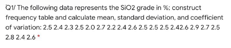Q1/ The following data represents the SiO2 grade in %; construct
frequency table and calculate mean, standard deviation, and coefficient
of variation: 2.5 2.4 2.3 2.5 2.0 2.7 2.2 2.4 2.6 2.5 2.5 2.5 2.42.6 2.9 2.7 2.5
2.8 2.4 2.6 *
