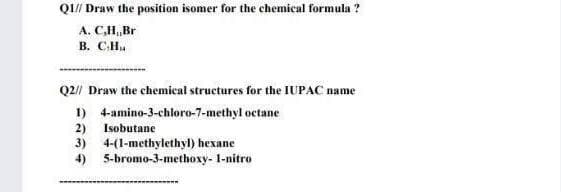 QI// Draw the position isomer for the chemical formula ?
A. C,H,Br
B. CH.
Q2// Draw the chemical structures for the IUPAC name
1) 4-amino-3-chloro-7-methyl octane
2) Isobutane
3) 4-(1-methylethyl) hexane
4) 5-bromo-3-methoxy- 1-nitro
