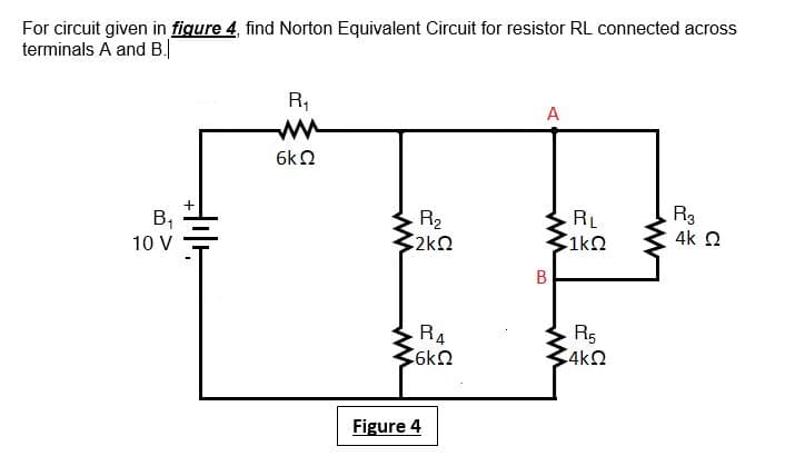 For circuit given in figure 4, find Norton Equivalent Circuit for resistor RL connected across
terminals A and B.
R,
A
ww
6k2
В,
10 V
R2
2kQ
RL
1kO
R3
4k 2
B
R4
R5
4k2
Figure 4
