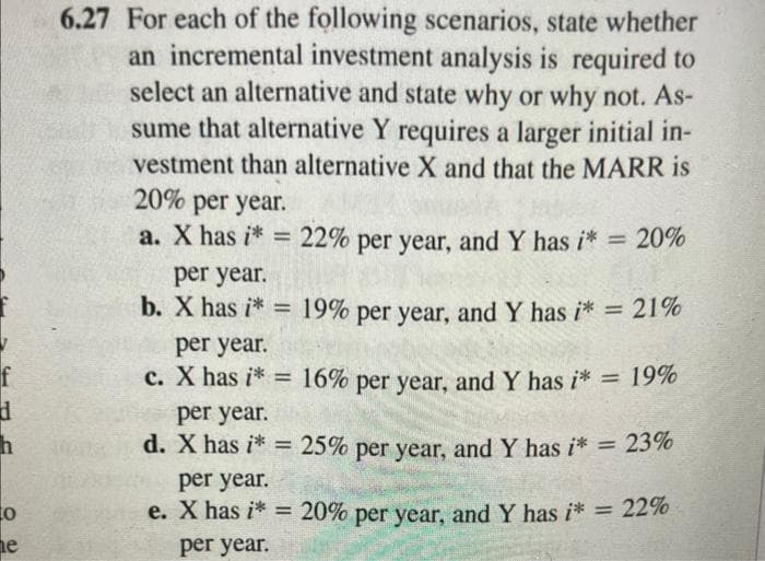 f
d
h
0
he
6.27 For each of the following scenarios, state whether
an incremental investment analysis is required to
select an alternative and state why or why not. As-
sume that alternative Y requires a larger initial in-
vestment than alternative X and that the MARR is
20% per year.
a. X has i* =
per year.
b. X has i*=
22% per year, and Y has i* = 20%
19% per year, and Y has i* = 21%
per year.
c. X has i* = 16% per year, and Y has i* = 19%
per year.
d. X has i* = 25% per year, and Y has i* = 23%
per year.
e. X has i* = 20% per year, and Y has i* = 22%
per year.