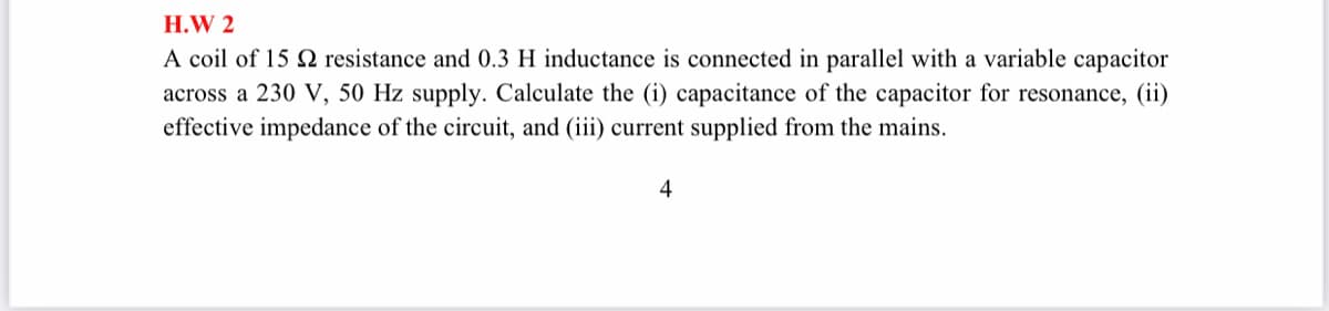 H.W 2
A coil of 15 2 resistance and 0.3 H inductance is connected in parallel with a variable capacitor
across a 230 V, 50 Hz supply. Calculate the (i) capacitance of the capacitor for resonance, (ii)
effective impedance of the circuit, and (iii) current supplied from the mains.
4
