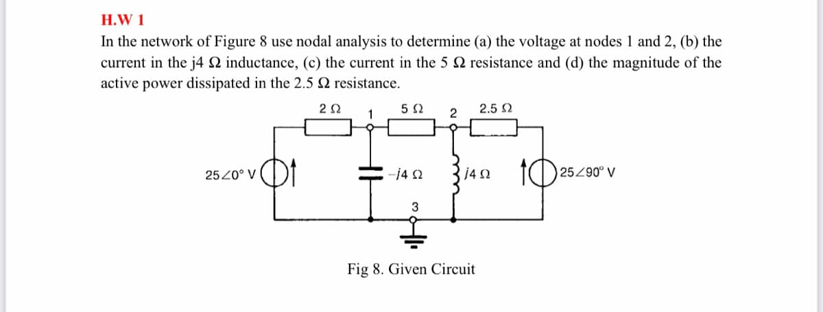 H.W 1
In the network of Figure 8 use nodal analysis to determine (a) the voltage at nodes 1 and 2, (b) the
current in the j4 N inductance, (c) the current in the 5 2 resistance and (d) the magnitude of the
active power dissipated in the 2.5 N resistance.
2.5 2
10
2520° V
-14 2
25290° V
Fig 8. Given Circuit

