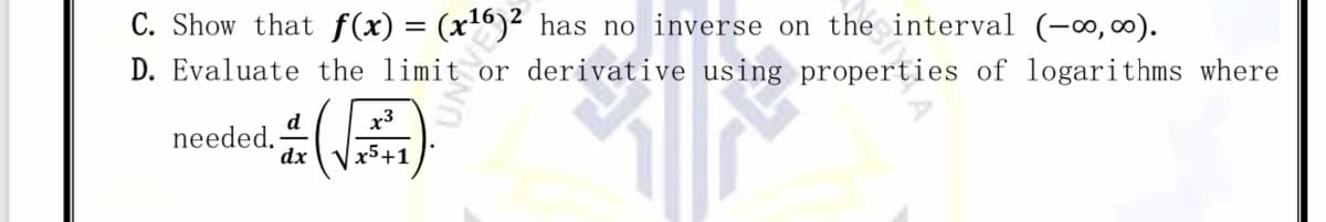 C. Show that f (x) = (x6)² has no inverse on the interval (-∞,00).
D. Evaluate the limit or derivative using properties of logarithms where
x3
d
needed.
dx
x5+1
