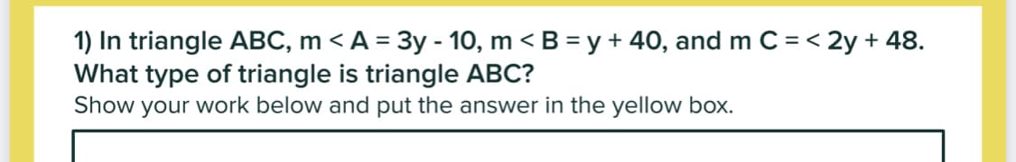 1) In triangle ABC, m < A = 3y - 10, m < B = y + 40, and m C = < 2y + 48.
What type of triangle is triangle ABC?
Show your work below and put the answer in the yellow box.
