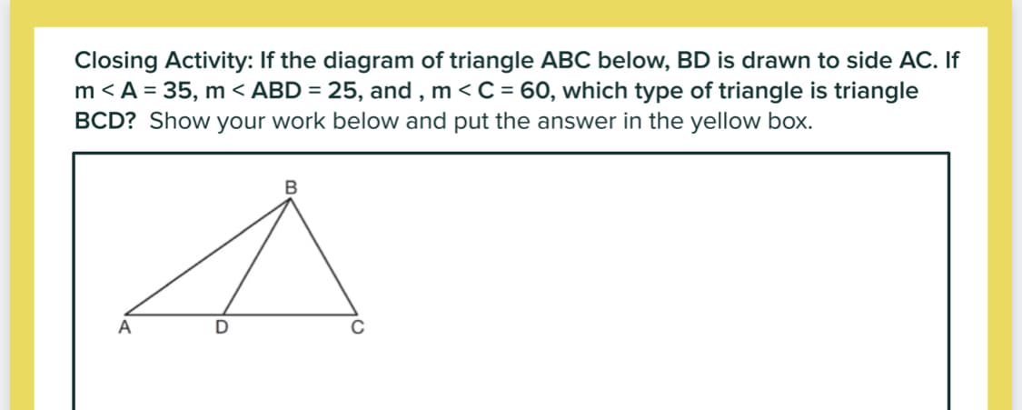 Closing Activity: If the diagram of triangle ABC below, BD is drawn to side AC. If
m < A = 35, m < ABD = 25, and , m <C = 60, which type of triangle is triangle
BCD? Show your work below and put the answer in the yellow box.
A
