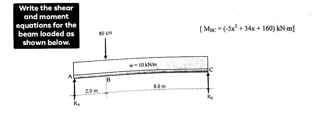 Write the shear
and moment
equations for the
beam loaded as
shown below.
A
RA
2.0 m
80 kN
B
w = 10 kN/m
8.0 m
[ MBC = (-5x² + 34x + 160) KN-m]
Rc
