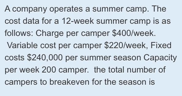 A company operates a summer camp. The
cost data for a 12-week summer camp is as
follows: Charge per camper $400/week.
Variable cost per camper $220/week, Fixed
costs $240,000 per summer season Capacity
per week 200 camper. the total number of
campers to breakeven for the season is

