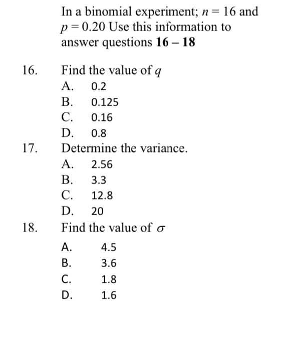 16.
17.
18.
In a binomial experiment; n = 16 and
p = 0.20 Use this information to
answer questions 16-18
Find the value of q
A. 0.2
B.
C.
D. 0.8
Determine the variance.
A.
B.
C.
D. 20
Find the value of o
A.
B.
0.125
0.16
C.
D.
2.56
3.3
12.8
4.5
3.6
1.8
1.6