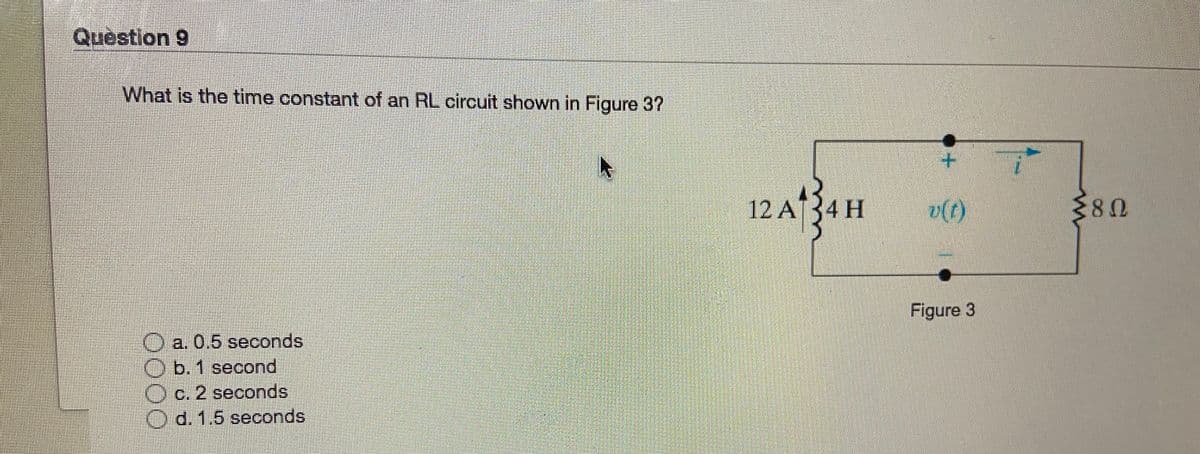 Question 9
What is the time constant of an RL circuit shown in Figure 3?
12 A34 H
v(t)
Figure 3
O a. 0.5 seconds
O b. 1 second
Oc. 2 seconds
O d. 1.5 seconds
