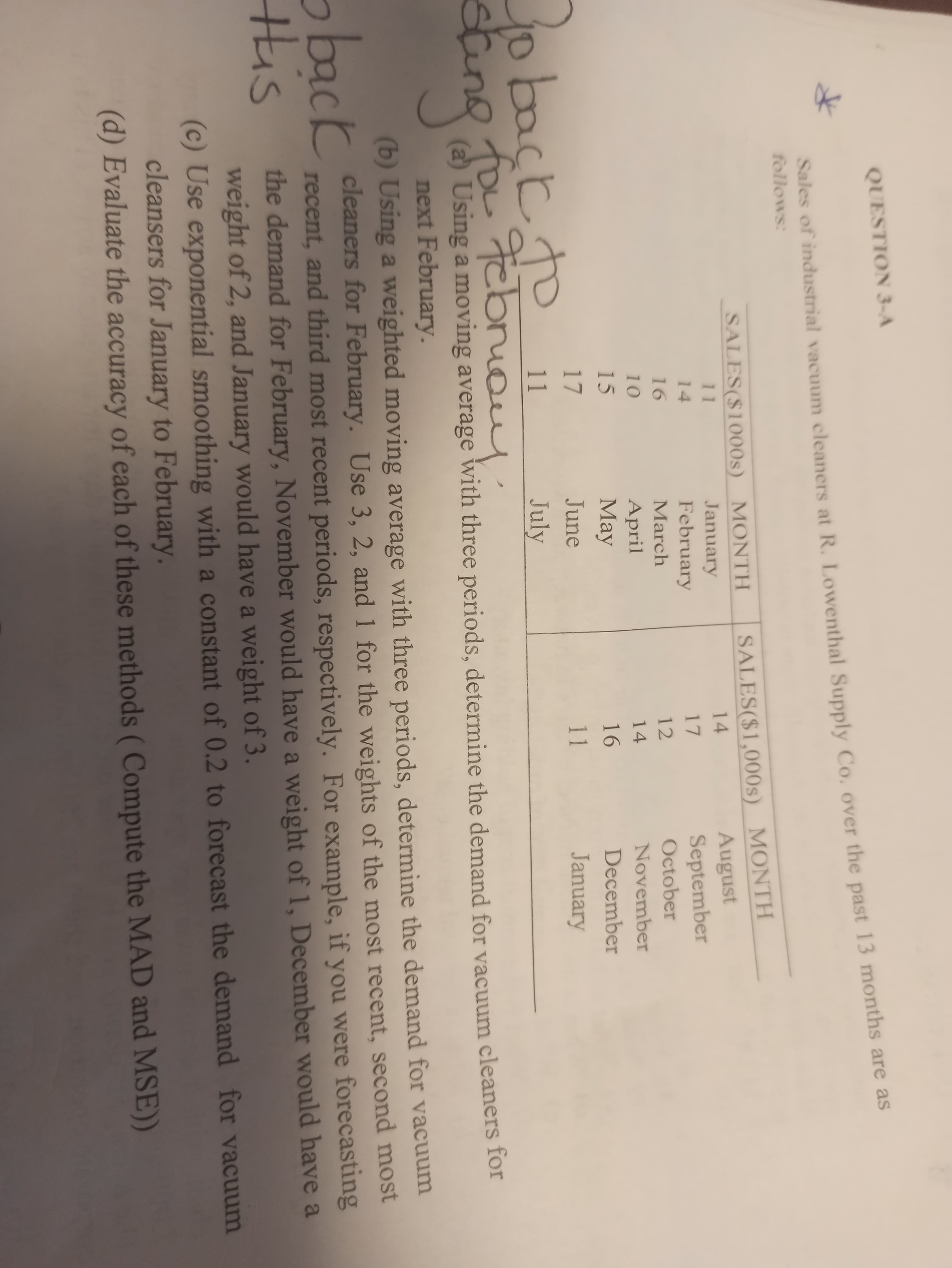 QUESTION 3-A
Sales of industrial vacuum cleaners at R. Lowenthal Supply Co. over the past 13 months are as
follows:
SALES($1,000s) MONTH
August
September
TITE
SALES($1000s) MONTH
January
February
11
14
14
17
16
March
12
October
10
April
14
November
15
Мay
16
December
17
June
11
January
jo back to
bn
11
July
eing
m
(a) Using a moving average with three periods, determine the demand for vacuum cleaners for
next February.
(b) Using a weighted moving average with three periods, determine the demand for vacuum
cleaners for February. Use 3, 2, and 1 for the weights of the most recent, second most
recent, and third most recent periods, respectively. For example, if you were forecasting
the demand for February, November would have a weight of 1, December would have a
weight of 2, and January would have a weight of 3.
(c) Use exponential smoothing with a constant of 0.2 to forecast the demand for vacuum
cleansers for January to February.
(d) Evaluate the accuracy of each of these methods (Compute the MAD and MSE))
oback
His
