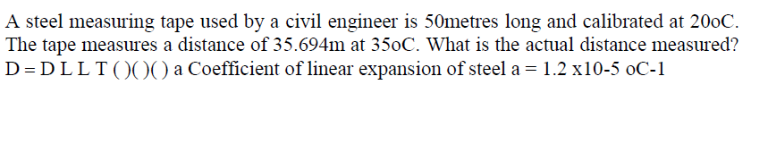 A steel measuring tape used by a civil engineer is 50metres long and calibrated at 200C.
The tape measures a distance of 35.694m at 350C. What is the actual distance measured?
D = DLLT()00 a Coefficient of linear expansion of steel a = 1.2 x10-5 oC-1
