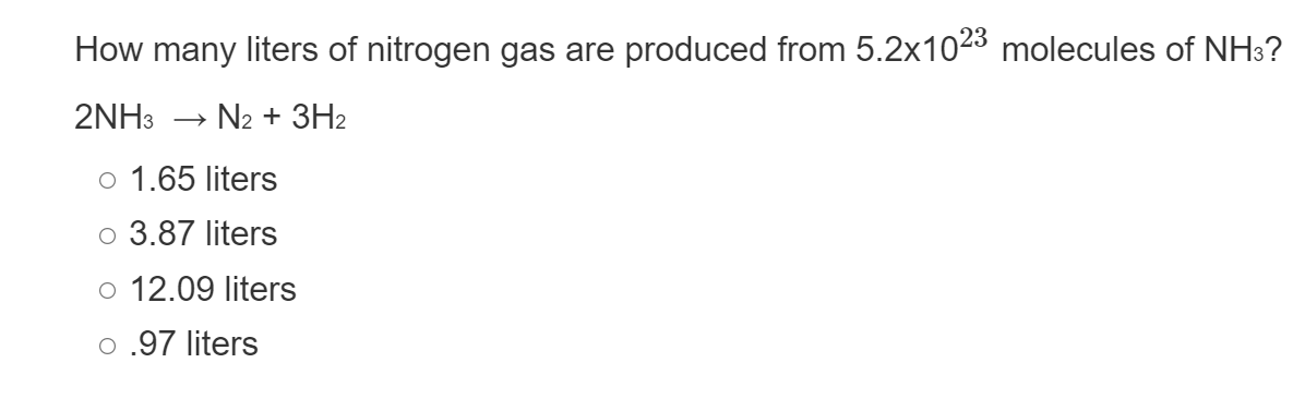 How many liters of nitrogen gas are produced from 5.2x1023 molecules of NH3?
2NH3 > N₂ + 3H₂
o 1.65 liters
o 3.87 liters
o 12.09 liters
o .97 liters