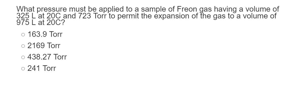 What pressure must be applied to a sample of Freon gas having a volume of
325 L'at 20C and 723 Torr to permit the expansion of the gas to a volume of
975 L at 20C?
o 163.9 Torr
o 2169 Torr
o 438.27 Torr
o 241 Torr