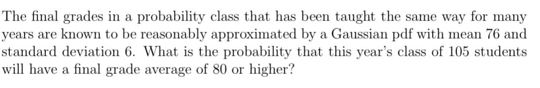 The final grades in a probability class that has been taught the same way for many
years are known to be reasonably approximated by a Gaussian pdf with mean 76 and
standard deviation 6. What is the probability that this year's class of 105 students
will have a final grade average of 80 or higher?
