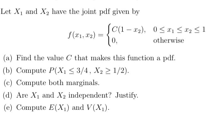 Let X1 and X, have the joint pdf given by
SC(1 – x2), 0< x1 < x2 < 1
f(x1, x2) =
0,
otherwise
(a) Find the value C that makes this function a pdf.
(b) Compute P(X1 < 3/4, X2 2 1/2).
(c) Compute both marginals.
(d) Are X1 and X2 independent? Justify.
(e) Compute E(X1) and V(X1).
