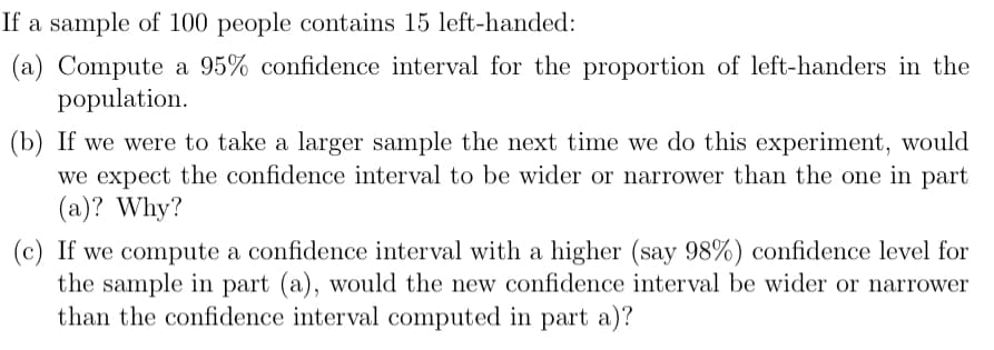 If a sample of 100 people contains 15 left-handed:
(a) Compute a 95% confidence interval for the proportion of left-handers in the
population.
(b) If we were to take a larger sample the next time we do this experiment, would
we expect the confidence interval to be wider or narrower than the one in part
(a)? Why?
(c) If we compute a confidence interval with a higher (say 98%) confidence level for
the sample in part (a), would the new confidence interval be wider or narrower
than the confidence interval computed in part a)?
