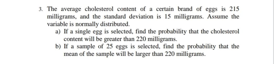 3. The average cholesterol content of a certain brand of eggs is 215
milligrams, and the standard deviation is 15 milligrams. Assume the
variable is normally distributed.
a) If a single egg is selected, find the probability that the cholesterol
content will be greater than 220 milligrams.
b) If a sample of 25 eggs is selected, find the probability that the
mean of the sample will be larger than 220 milligrams.
