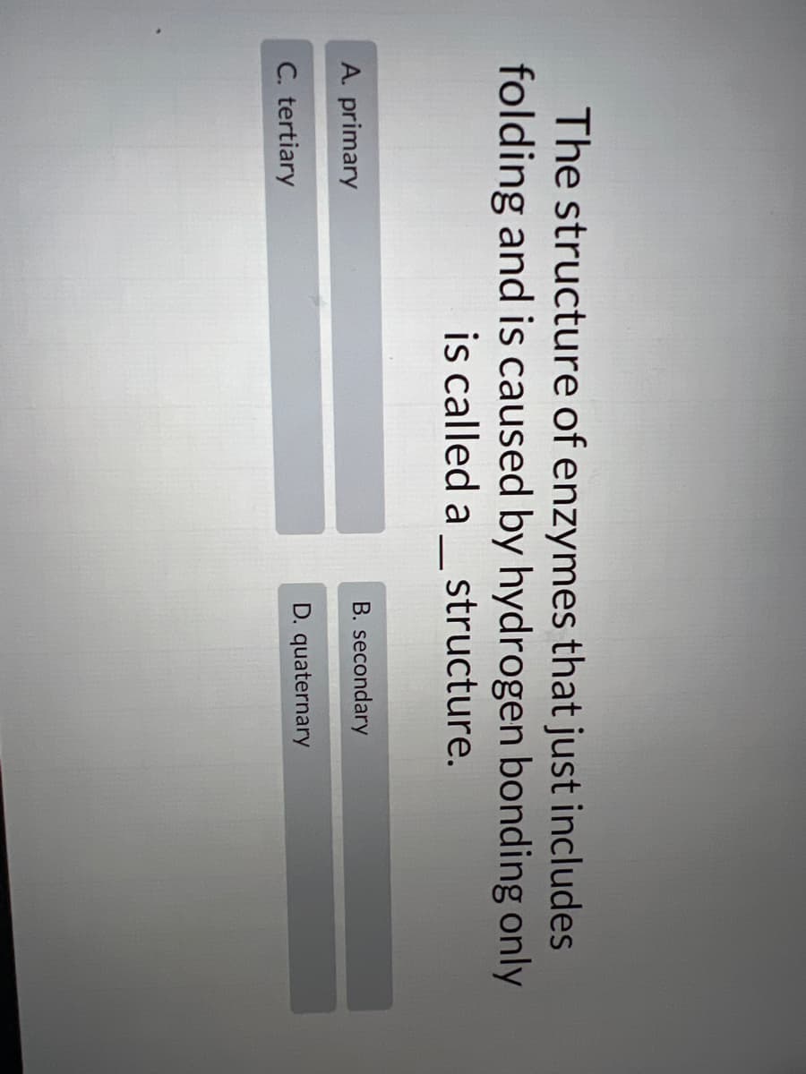 The structure of enzymes that just includes
folding and is caused by hydrogen bonding only
is called a
structure.
B. secondary
A. primary
D. quaternary
C. tertiary

