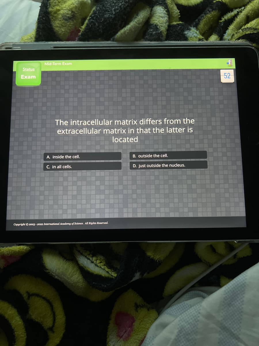 Mid-Term Exam
Status
Exam
52
The intracellular matrix differs from the
extracellular matrix in that the latter is
located
A. inside the cell.
B. outside the cell.
C. in all cells.
D. just outside the nucleus.
Copyright ©2003 - 2022 International Academy of Science. All Rights Reserved.
