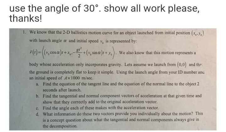 use the angle of 30°. show all work please,
thanks!
1. We know that the 2-D ballistics motion curve for an object launched from initial position (x,,y,
with launch angle a and initial speed v, is represented by:
F() - (v, cosa) +*,-+(r, ina) + ,
+(v, sina)t + y,
We also know that this motion represents a
body whose acceleration only incorporates gravity. Lets assume we launch from (0,0) and the"
the ground is completely flat to keep it simple. Using the launch angle from your ID number and
an initial speed of Ax1000 m/sec.
a. Find the equation of the tangent line and the equation of the normal line to the object 2
seconds after launch.
b. Find the tangential and normal component vectors of acceleration at that given time and
show that they correctly add to the original acceleration vector.
c. Find the angle each of these makes with the acceleration vector.
d. What information do these two vectors provide you individually about the motion? This
is a concept question about what the tangential and normal components always give in
the decomposition.
