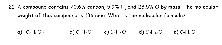 21. A compound contains 70.6% carbon, 5.9% H, and 23.5% O by mass. The molecular
weight of this compound is 136 amu. What is the molecular formula?
a) C3H8O2
b) C3H40
c) C4H40
d) C9H120
e) C5H602

