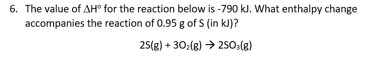 6. The value of AH° for the reaction below is -790 kJ. What enthalpy change
accompanies the reaction of 0.95 g of S (in kJ)?
25(g) + 302(g) → 2SO3(g)
