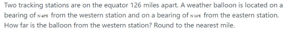 Two tracking stations are on the equator 126 miles apart. A weather balloon is located on a
bearing of N40E from the western station and on a bearing of N 16E from the eastern station.
How far is the balloon from the western station? Round to the nearest mile.
