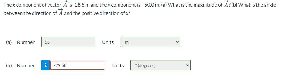 The x component of vector A is -28.5 m and they component is +50.0 m. (a) What is the magnitude of A? (b) What is the angle
between the direction of A and the positive direction of x?
(a) Number 58
(b) Number i -29.68
Units m
Units
° (degrees)