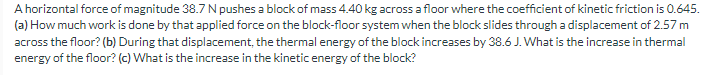 A horizontal force of magnitude 38.7 N pushes a block of mass 4.40 kg across a floor where the coefficient of kinetic friction is 0.645.
(a) How much work is done by that applied force on the block-floor system when the block slides through a displacement of 2.57 m
across the floor? (b) During that displacement, the thermal energy of the block increases by 38.6 J. What is the increase in thermal
energy of the floor? (c) What is the increase in the kinetic energy of the block?