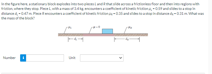 In the figure here, a stationary block explodes into two pieces L and R that slide across a frictionless floor and then into regions with
friction, where they stop. Piece L, with a mass of 3.4 kg, encounters a coefficient of kinetic friction ₁-0.59 and slides to a stop in
distance d. - 0.47 m. Piece R encounters a coefficient of kinetic friction VR-0.35 and slides to a stop in distance de - 0.31 m. What was
the mass of the block?
Number i
-H₂
|de|
Unit
μ-0
dg