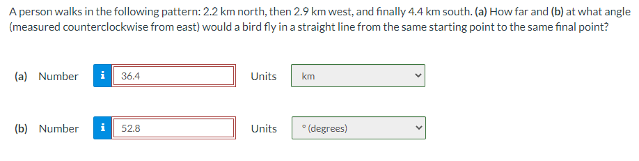 A person walks in the following pattern: 2.2 km north, then 2.9 km west, and finally 4.4 km south. (a) How far and (b) at what angle
(measured counterclockwise from east) would a bird fly in a straight line from the same starting point to the same final point?
(a) Number i 36.4
(b) Number i 52.8
Units
km
Units °(degrees)