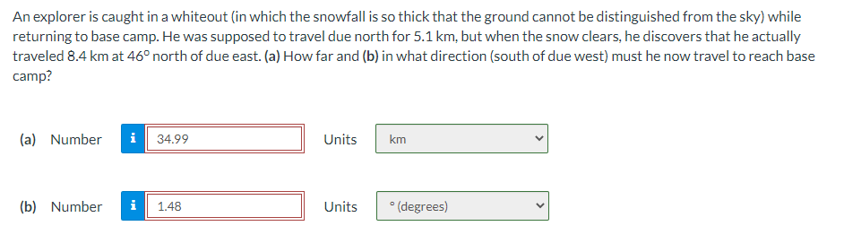 An explorer is caught in a whiteout (in which the snowfall is so thick that the ground cannot be distinguished from the sky) while
returning to base camp. He was supposed to travel due north for 5.1 km, but when the snow clears, he discovers that he actually
traveled 8.4 km at 46° north of due east. (a) How far and (b) in what direction (south of due west) must he now travel to reach base
camp?
(a) Number i 34.99
(b) Number
1.48
Units
Units
km
° (degrees)